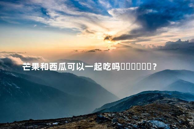 芒果和西瓜可以一起吃吗？